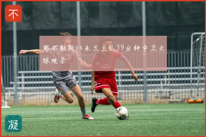 那不勒斯vs米兰主队59分钟中卫头球绝杀