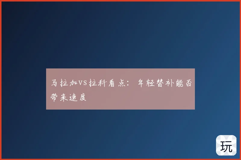 马拉加vs拉科看点：年轻替补能否带来速度